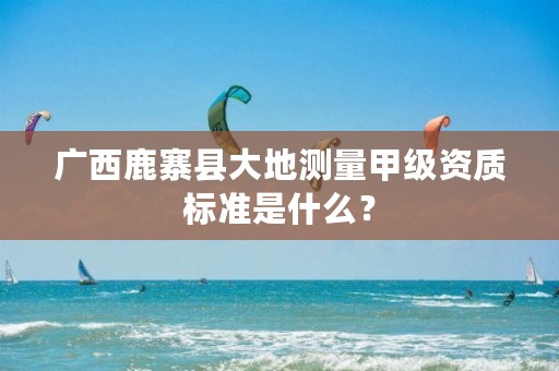 广西鹿寨县大地测量甲级资质标准是什么？