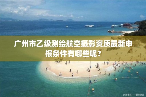 广州市乙级测绘航空摄影资质最新申报条件有哪些呢？