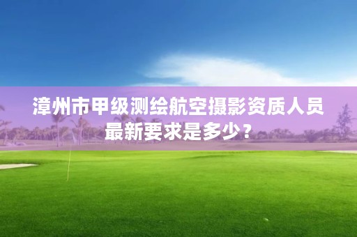 漳州市甲级测绘航空摄影资质人员最新要求是多少？