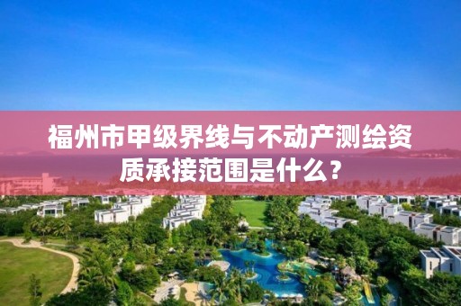 福州市甲级界线与不动产测绘资质承接范围是什么？