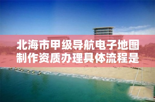 北海市甲级导航电子地图制作资质办理具体流程是什么？