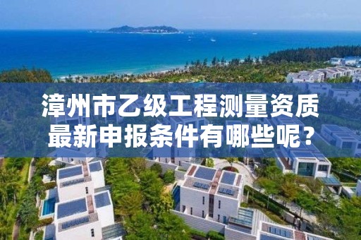 漳州市乙级工程测量资质最新申报条件有哪些呢？