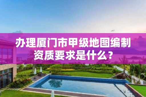 办理厦门市甲级地图编制资质要求是什么？