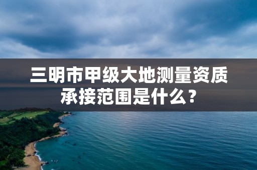 三明市甲级大地测量资质承接范围是什么？