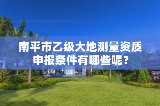 南平市乙级大地测量资质申报条件有哪些呢？