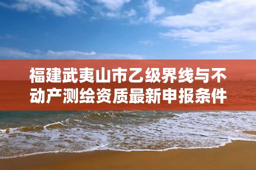 福建武夷山市乙级界线与不动产测绘资质最新申报条件有哪些呢？