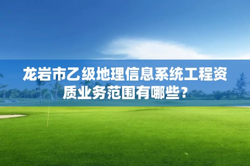 龙岩市乙级地理信息系统工程资质业务范围有哪些？