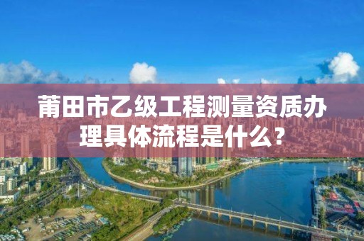 莆田市乙级工程测量资质办理具体流程是什么？