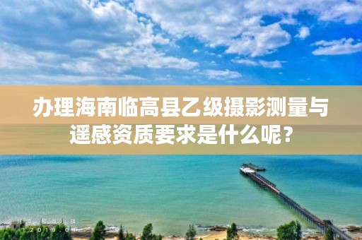 办理海南临高县乙级摄影测量与遥感资质要求是什么呢？