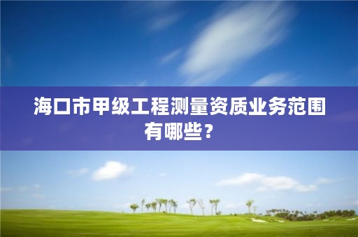 海口市甲级工程测量资质业务范围有哪些？