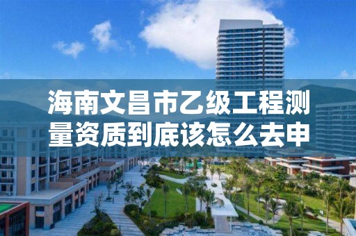 海南文昌市乙级工程测量资质到底该怎么去申请？