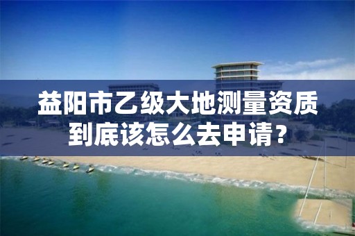 益阳市乙级大地测量资质到底该怎么去申请？