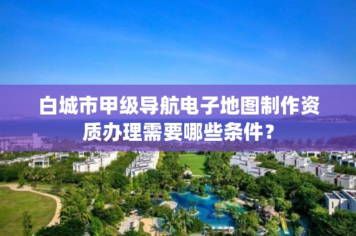 白城市甲级导航电子地图制作资质办理需要哪些条件？