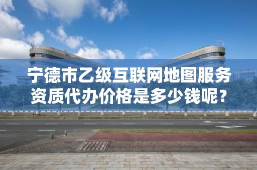 宁德市乙级互联网地图服务资质代办价格是多少钱呢？