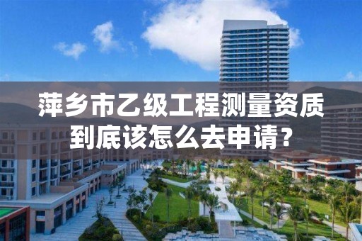 萍乡市乙级工程测量资质到底该怎么去申请？