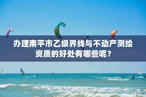 办理南平市乙级界线与不动产测绘资质的好处有哪些呢？