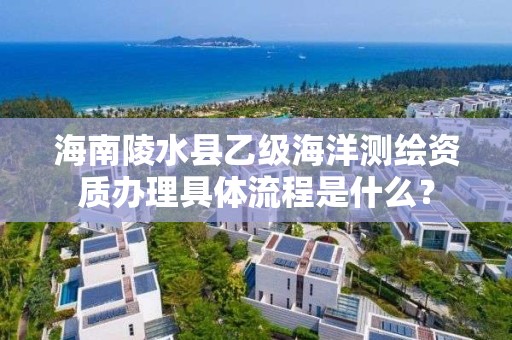 海南陵水县乙级海洋测绘资质办理具体流程是什么？