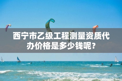 西宁市乙级工程测量资质代办价格是多少钱呢？