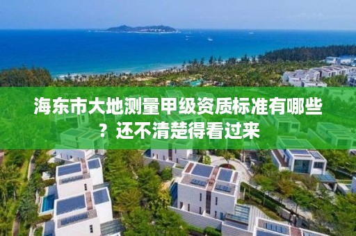 海东市大地测量甲级资质标准有哪些？还不清楚得看过来