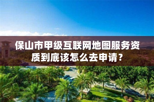 保山市甲级互联网地图服务资质到底该怎么去申请？