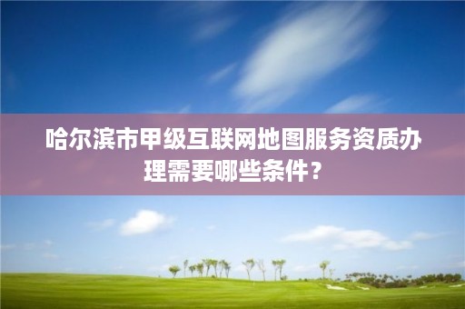 哈尔滨市甲级互联网地图服务资质办理需要哪些条件？