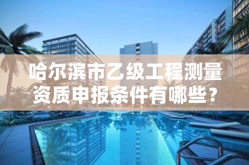 哈尔滨市乙级工程测量资质申报条件有哪些？建议收藏！