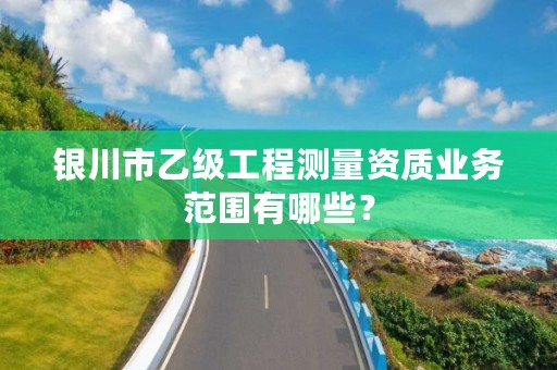 银川市乙级工程测量资质业务范围有哪些？