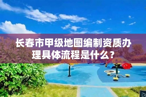 长春市甲级地图编制资质办理具体流程是什么？