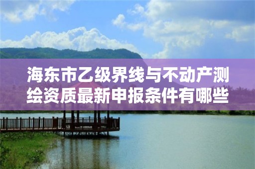 海东市乙级界线与不动产测绘资质最新申报条件有哪些呢？