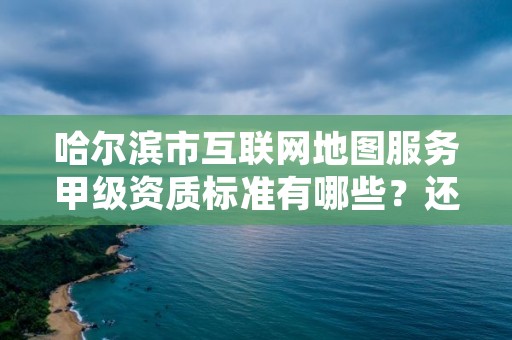 哈尔滨市互联网地图服务甲级资质标准有哪些？还不清楚得看过来