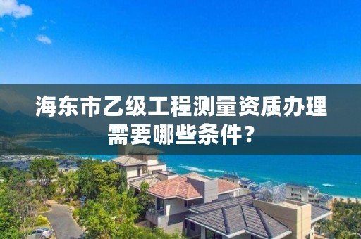 海东市乙级工程测量资质办理需要哪些条件？