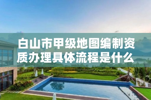 白山市甲级地图编制资质办理具体流程是什么？