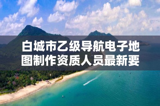 白城市乙级导航电子地图制作资质人员最新要求是多少个？