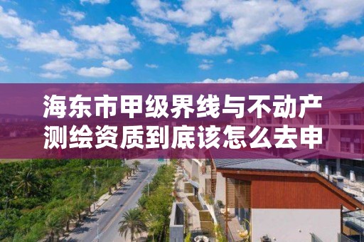 海东市甲级界线与不动产测绘资质到底该怎么去申请？