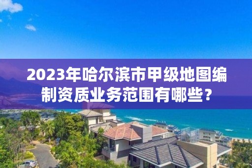 2023年哈尔滨市甲级地图编制资质业务范围有哪些？