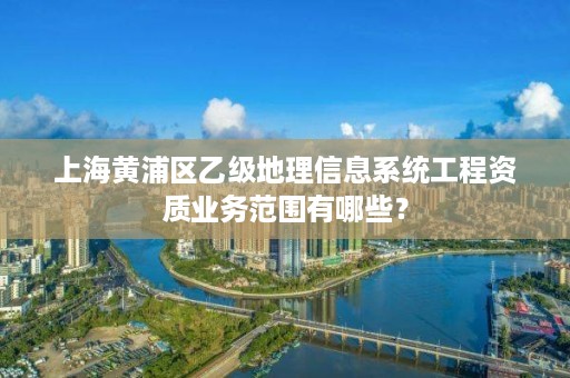 上海黄浦区乙级地理信息系统工程资质业务范围有哪些？