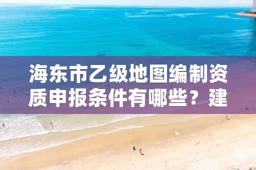 海东市乙级地图编制资质申报条件有哪些？建议收藏！