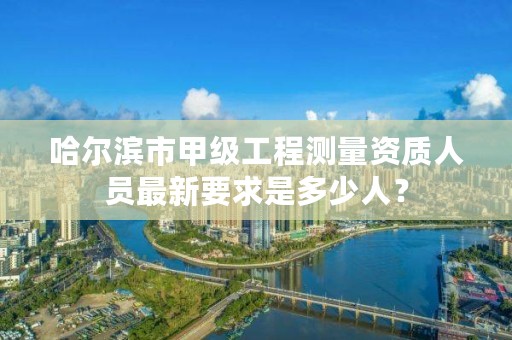 哈尔滨市甲级工程测量资质人员最新要求是多少人？