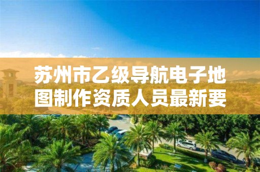 苏州市乙级导航电子地图制作资质人员最新要求是多少个？