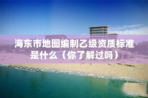 海东市地图编制乙级资质标准是什么（你了解过吗）