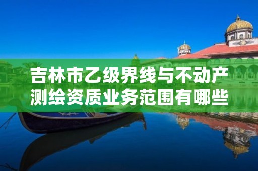 吉林市乙级界线与不动产测绘资质业务范围有哪些？