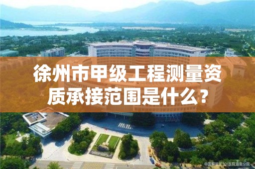 徐州市甲级工程测量资质承接范围是什么？