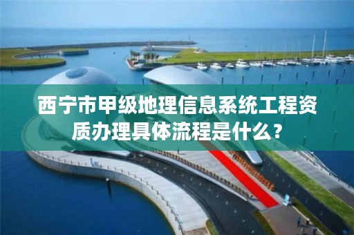 西宁市甲级地理信息系统工程资质办理具体流程是什么？