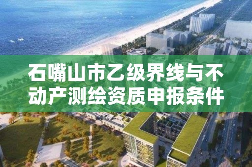 石嘴山市乙级界线与不动产测绘资质申报条件有哪些？建议收藏！