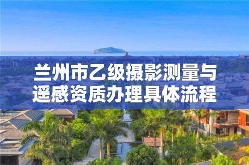 兰州市乙级摄影测量与遥感资质办理具体流程是什么？