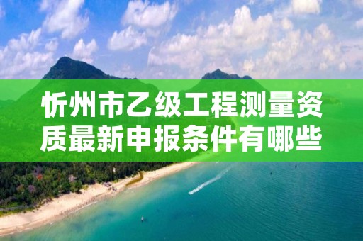 忻州市乙级工程测量资质最新申报条件有哪些呢？