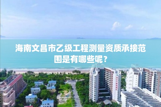 海南文昌市乙级工程测量资质承接范围是有哪些呢？