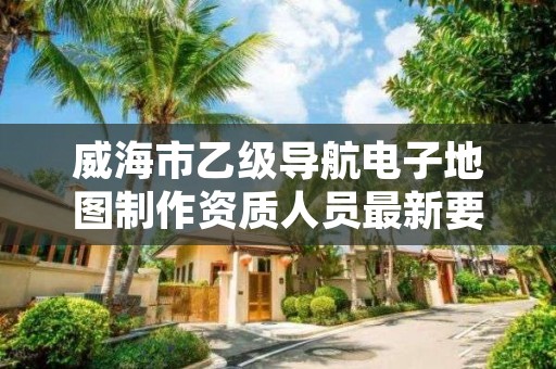 威海市乙级导航电子地图制作资质人员最新要求是多少个？