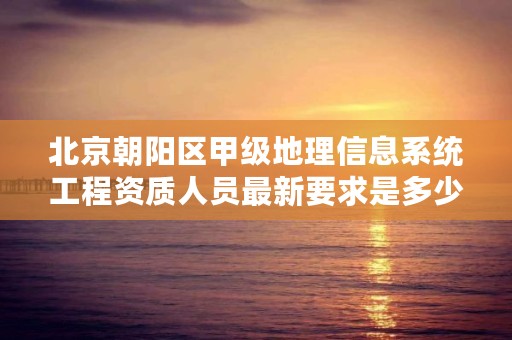 北京朝阳区甲级地理信息系统工程资质人员最新要求是多少？