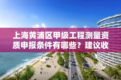 上海黄浦区甲级工程测量资质申报条件有哪些？建议收藏！